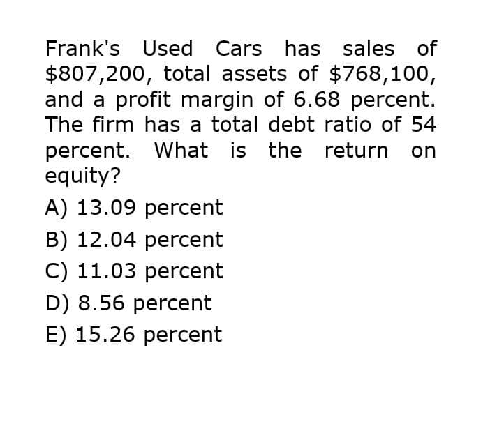 Frank's Used Cars has sales of
$807,200, total assets of $768,100,
and a profit margin of 6.68 percent.
The firm has a total debt ratio of 54
percent. What is the return on
equity?
A) 13.09 percent
B) 12.04 percent
C) 11.03 percent
D) 8.56 percent
E) 15.26 percent