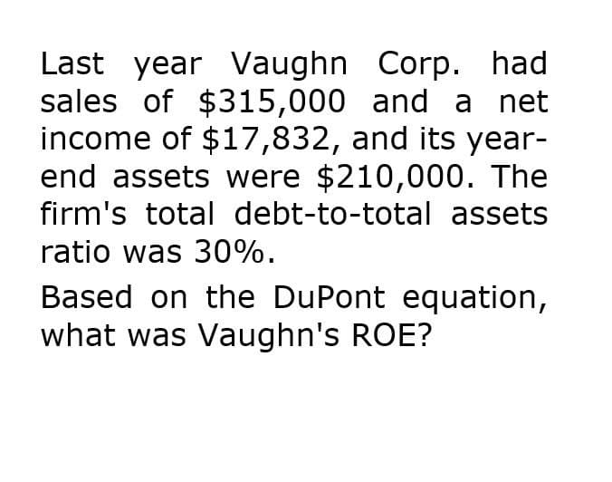 Last year Vaughn Corp. had
sales of $315,000 and a net
income of $17,832, and its year-
end assets were $210,000. The
firm's total debt-to-total assets
ratio was 30%.
Based on the DuPont equation,
what was Vaughn's ROE?