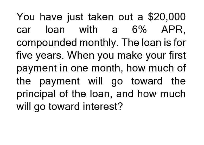 You have just taken out a $20,000
with a 6% APR,
car loan
compounded monthly. The loan is for
five years. When you make your first
payment in one month, how much of
the payment will go toward the
principal of the loan, and how much
will go toward interest?