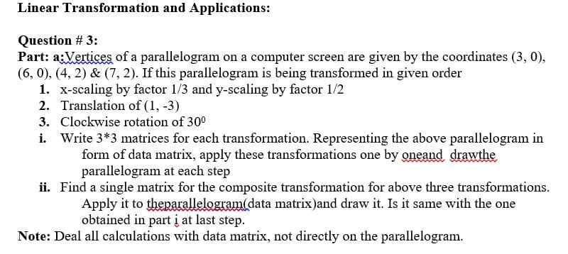 Linear Transformation and Applications:
Question # 3:
Part: a:Vertices of a parallelogram on a computer screen are given by the coordinates (3, 0),
(6, 0), (4, 2) & (7, 2). If this parallelogram is being transformed in given order
1. x-scaling by factor 1/3 and y-scaling by factor 1/2
2. Translation of (1, -3)
3. Clockwise rotation of 30°
i. Write 3*3 matrices for each transformation. Representing the above parallelogram in
form of data matrix, apply these transformations one by oneand drawthe
parallelogram at each step
ii. Find a single matrix for the composite transformation for above three transformations.
Apply it to theparallelogram(data matrix)and draw it. Is it same with the one
obtained in part į at last step.
Note: Deal all calculations with data matrix, not directly on the parallelogram.

