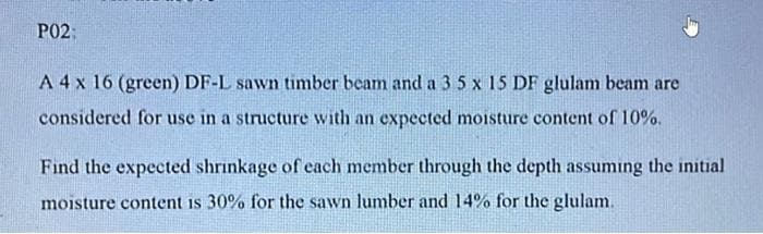 P02:
A 4 x 16 (green) DF-L sawn timber beam and a 3 5 x 15 DF glulam beam are
considered for use in a structure with an expected moisture content of 10%.
Find the expected shrinkage of each member through the depth assuming the initial
moisture content is 30% for the sawn lumber and 14% for the glulam.