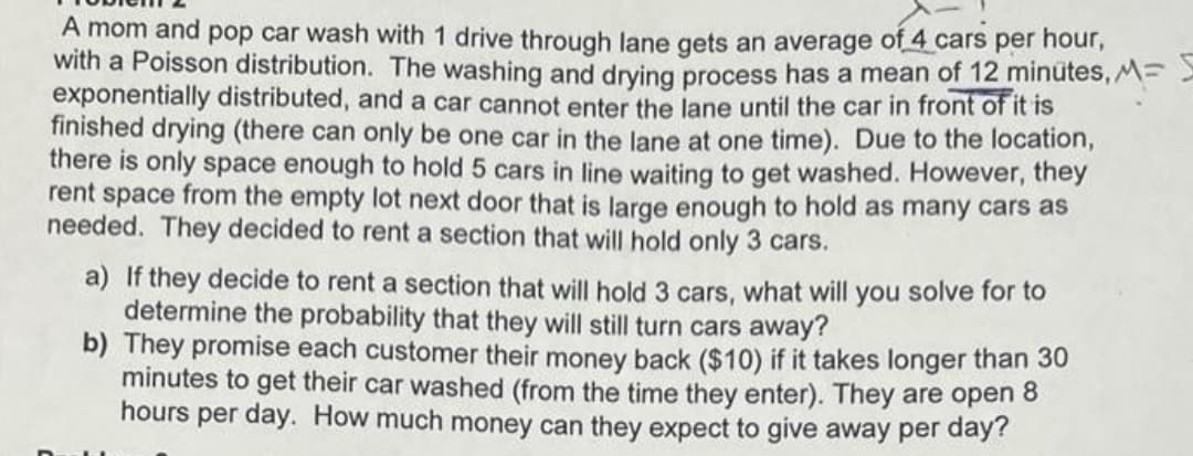 A mom and pop car wash with 1 drive through lane gets an average of 4 cars per hour,
with a Poisson distribution. The washing and drying process has a mean of 12 minutes, M=
exponentially distributed, and a car cannot enter the lane until the car in front of it is
finished drying (there can only be one car in the lane at one time). Due to the location,
there is only space enough to hold 5 cars in line waiting to get washed. However, they
rent space from the empty lot next door that is large enough to hold as many cars as
needed. They decided to rent a section that will hold only 3 cars.
a) If they decide to rent a section that will hold 3 cars, what will you solve for to
determine the probability that they will still turn cars away?
b) They promise each customer their money back ($10) if it takes longer than 30
minutes to get their car washed (from the time they enter). They are open 8
hours per day. How much money can they expect to give away per day?