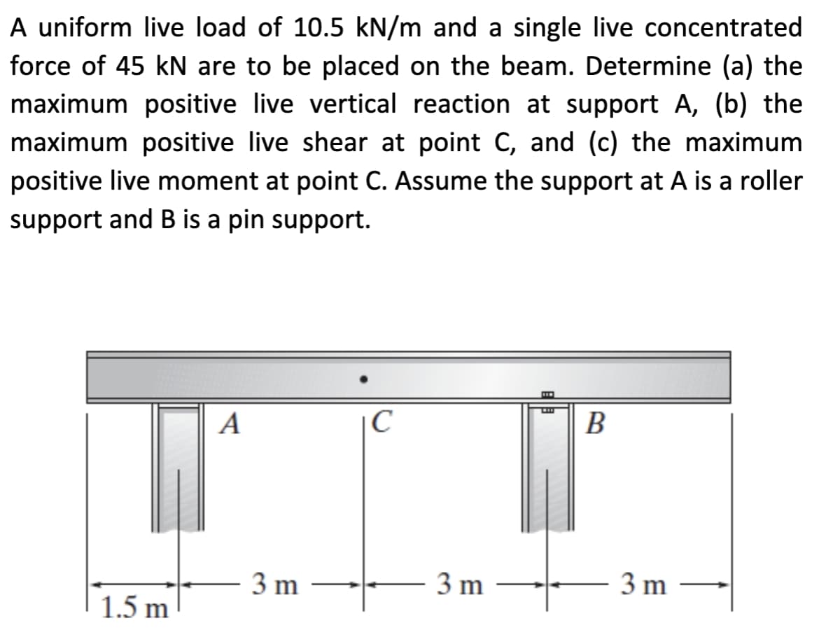 A uniform live load of 10.5 kN/m and a single live concentrated
force of 45 kN are to be placed on the beam. Determine (a) the
maximum positive live vertical reaction at support A, (b) the
maximum positive live shear at point C, and (c) the maximum
positive live moment at point C. Assume the support at A is a roller
support and B is a pin support.
1.5 m
A
3 m
C
3 m
B
3 m
↑