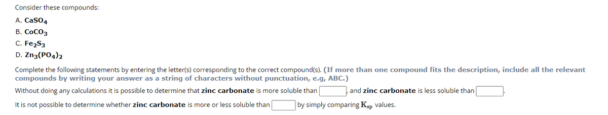 Consider these compounds:
A. CaSO4
B. COCO3
C. Fe₂S3
D. Zn3(PO4)2
Complete the following statements by entering the letter(s) corresponding to the correct compound(s). (If more than one compound fits the description, include all the relevant
compounds by writing your answer as a string of characters without punctuation, e.g, ABC.)
Without doing any calculations it is possible to determine that zinc carbonate is more soluble than
It is not possible to determine whether zinc carbonate is more or less soluble than
and zinc carbonate is less soluble than
by simply comparing Ksp values.