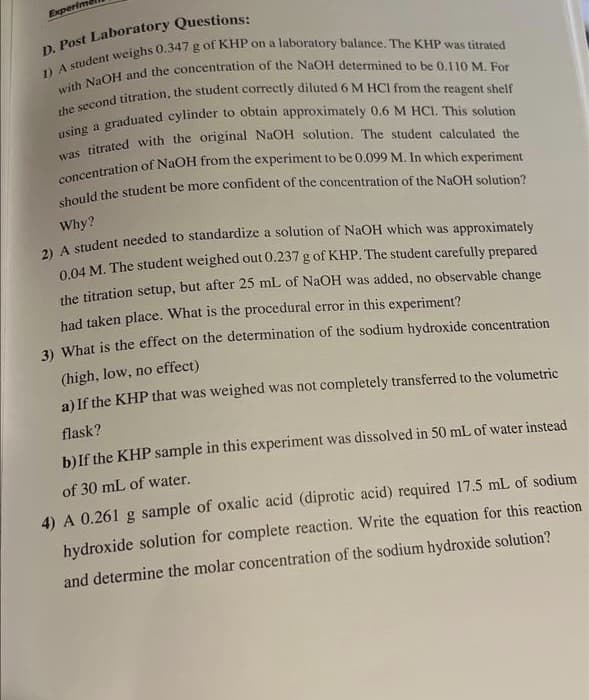 Experim
D. Post Laboratory Questions:
1) A student weighs 0.347 g of KHP on a laboratory balance. The KHP was titrated
with NaOH and the concentration of the NaOH determined to be 0.110 M. For
the second titration, the student correctly diluted 6 M HCI from the reagent shelf
using a graduated cylinder to obtain approximately 0.6 M HCI. This solution
was titrated with the original NaOH solution. The student calculated the
concentration of NaOH from the experiment to be 0.099 M. In which experiment
should the student be more confident of the concentration of the NaOH solution?
Why?
2) A student needed to standardize a solution of NaOH which was approximately
0.04 M. The student weighed out 0.237 g of KHP. The student carefully prepared
the titration setup, but after 25 mL of NaOH was added, no observable change
had taken place. What is the procedural error in this experiment?
3) What is the effect on the determination of the sodium hydroxide concentration
(high, low, no effect)
a) If the KHP that was weighed was not completely transferred to the volumetric
flask?
b) If the KHP sample in this experiment was dissolved in 50 mL of water instead
of 30 mL of water.
4) A 0.261 g sample of oxalic acid (diprotic acid) required 17.5 mL of sodium
hydroxide solution for complete reaction. Write the equation for this reaction
and determine the molar concentration of the sodium hydroxide solution?