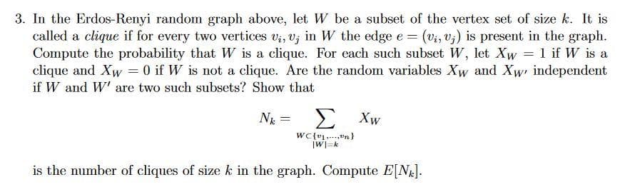 3. In the Erdos-Renyi random graph above, let W be a subset of the vertex set of size k. It is
called a clique if for every two vertices v₁, v, in W the edge e = (v₁, vj) is present in the graph.
Compute the probability that W is a clique. For each such subset W, let Xw = 1 if W is a
clique and Xw = 0 if W is not a clique. Are the random variables Xw and Xw, independent
if W and W' are two such subsets? Show that
Nk =
Σ Xw
WC{1,...,n}
|W|=k
is the number of cliques of size k in the graph. Compute E[N].