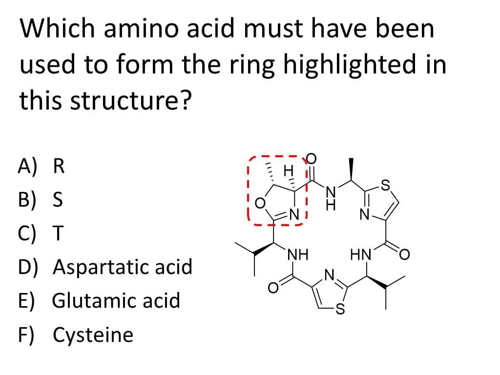 Which amino acid must have been
used to form the ring highlighted in
this structure?
A) R
B) S
C) T
D) Aspartatic acid
E) Glutamic acid
F) Cysteine
ΝΗ
HN