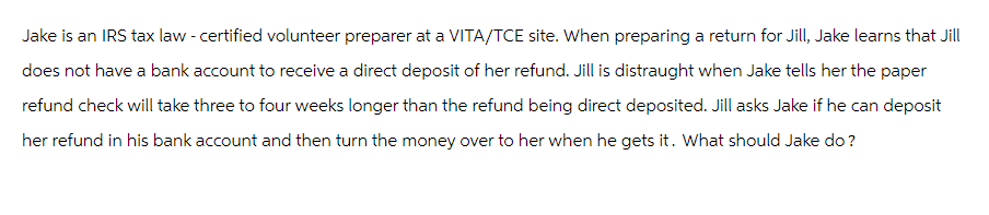 Jake is an IRS tax law - certified volunteer preparer at a VITA/TCE site. When preparing a return for Jill, Jake learns that Jill
does not have a bank account to receive a direct deposit of her refund. Jill is distraught when Jake tells her the paper
refund check will take three to four weeks longer than the refund being direct deposited. Jill asks Jake if he can deposit
her refund in his bank account and then turn the money over to her when he gets it. What should Jake do?