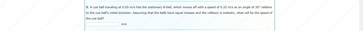 shpl19 shpl
5. A cue ball traveling at 0.65 m/s hits the stationary 8-ball, which moves off with a speed of 0.22 m/s at an angle of 30° relative
shpl19 shpil
to the cue ball's initial direction. Assuming that the balls have equal masses and the collision is inelastic, what will be the speed of
the cue ball?
m/s
9 shp
shpl19 shpl
hpl19 shpll9
