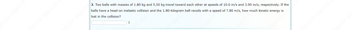 3. Two balls with masses of 1.80 kg and 5.50 kg travel toward each other at speeds of 10.0 m/s and 3.90 m/s, respectively. If the
balls have a head-on inelastic collision and the 1.80-kilogram ball recoils with a speed of 7.80 m/s, how much kinetic energy is
19 shpl19
lost in the collision?
shp
shpll
119
19 shpi19
