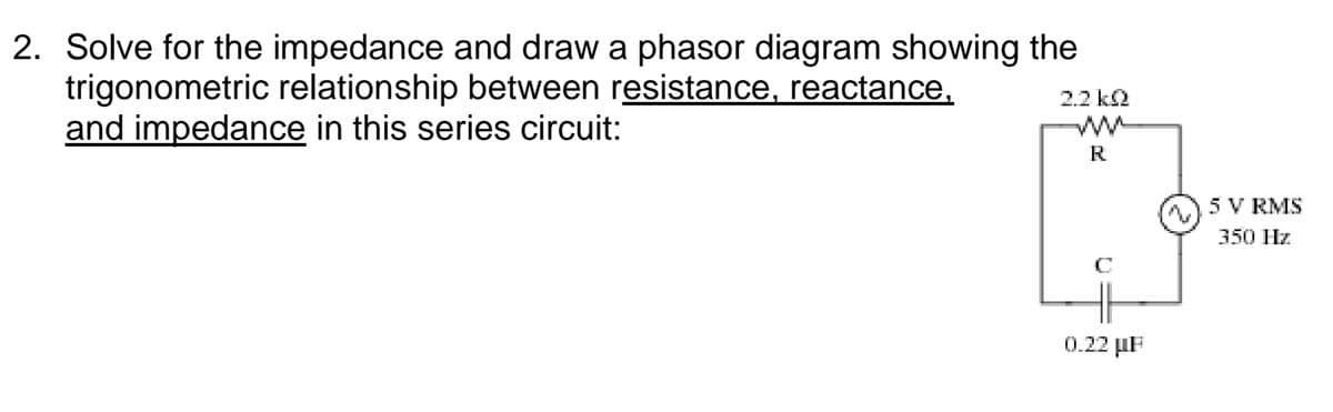 2. Solve for the impedance and draw a phasor diagram showing the
trigonometric relationship between resistance, reactance,
and impedance in this series circuit:
2.2 ka
R
5 V RMS
350 Hz
0.22 µF
