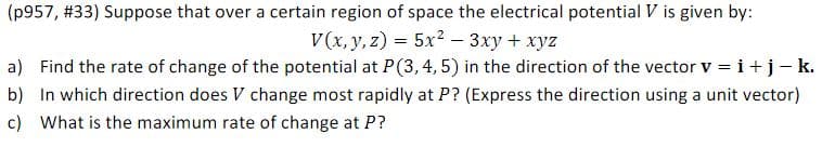 (p957, #33) Suppose that over a certain region of space the electrical potential V is given by:
V(x, y, z) = 5x² – 3xy + xyz
a) Find the rate of change of the potential at P(3, 4, 5) in the direction of the vector v = i+j-k.
b) In which direction does V change most rapidly at P? (Express the direction using a unit vector)
c) What is the maximum rate of change at P?
