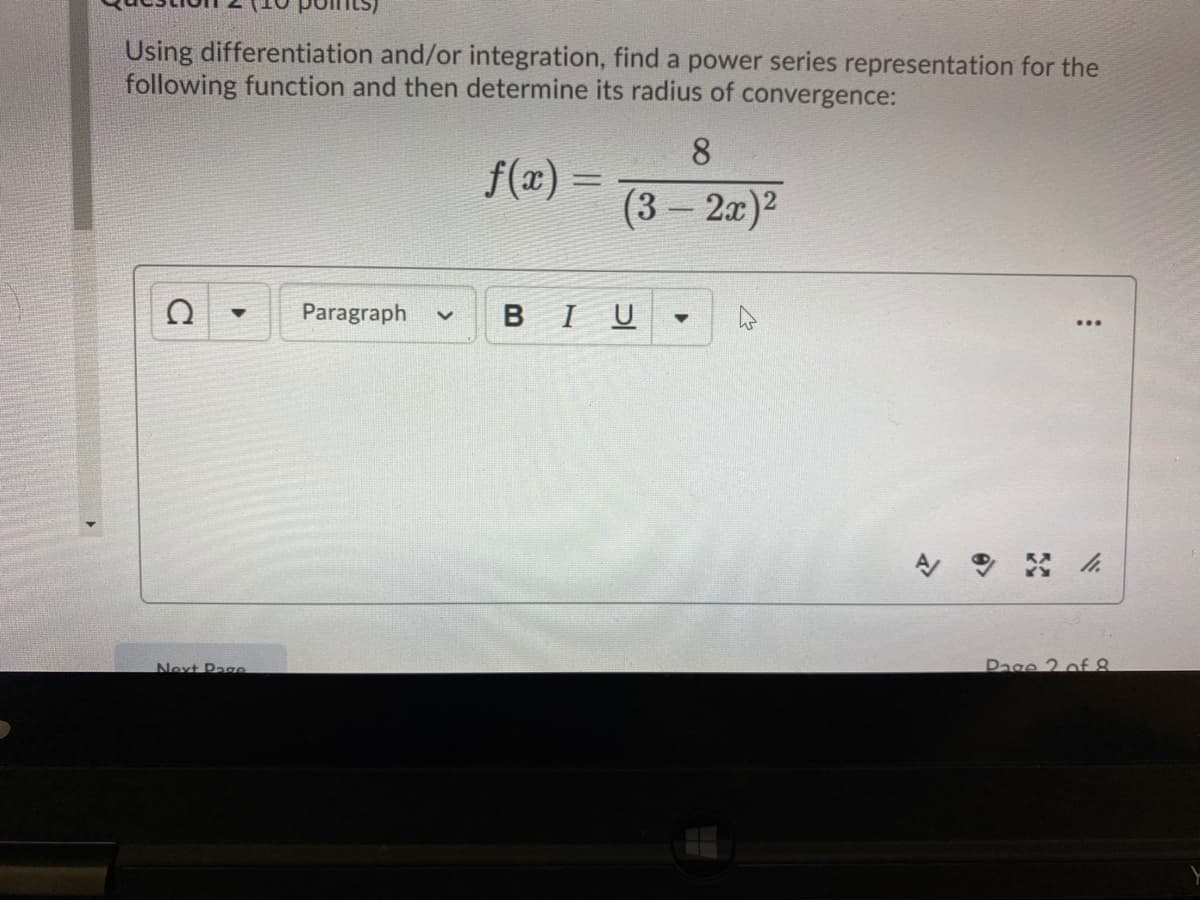 Using differentiation and/or integration, find a power series representation for the
following function and then determine its radius of convergence:
8.
f(x) =
%3D
(3 – 2x)2
Paragraph
BIU
Next Pae
Page 2 of 8
