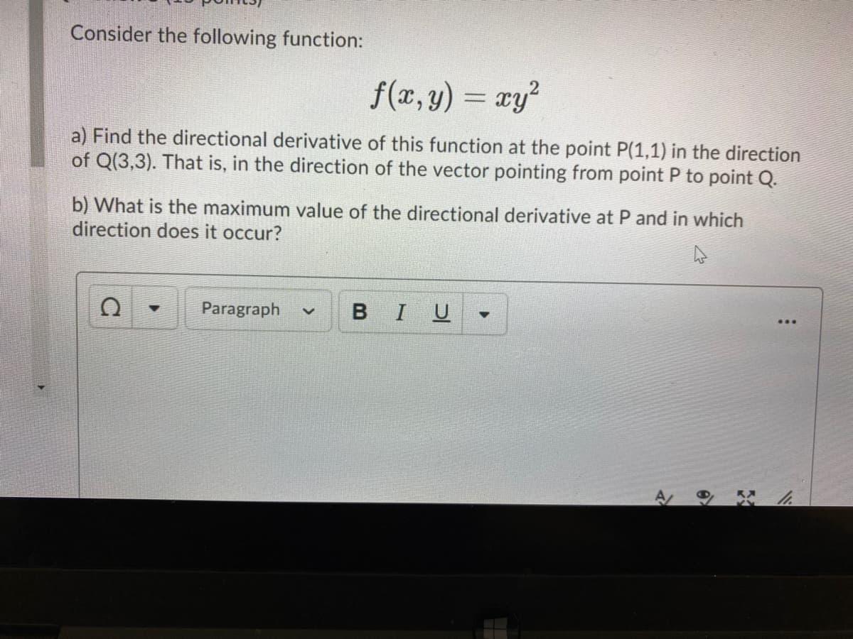 Consider the following function:
f(x, y)
xy?
a) Find the directional derivative of this function at the point P(1,1) in the direction
of Q(3,3). That is, in the direction of the vector pointing from point P to point Q.
b) What is the maximum value of the directional derivative at P and in which
direction does it occur?
Paragraph
BIU
A.
