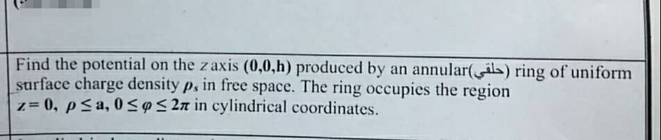 Find the potential on the z axis (0,0,h) produced by an annular(s) ring of uniform
surface charge density p, in free space. The ring occupies the region
z= 0, p≤a, 0≤ ≤27 in cylindrical coordinates.