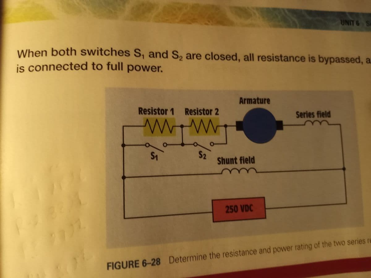 UNIT 6 Se
When both switches S, and S, are closed, all resistance is bypassed, a
is connected to full power.
Armature
Resistor 1 Resistor 2
Series field
S2
Shunt field
250 VDC
FIGURE 6-28 Determine the resistance and power rating of the two series re
