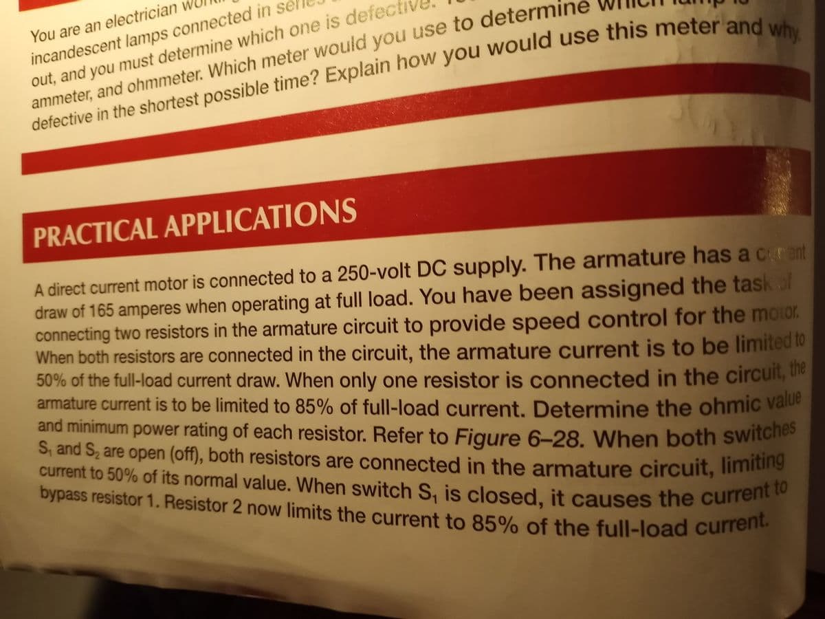 and minimum power rating of each resistor. Refer to Figure 6-28. When both switches
current to 50% of its normal value. When switch S, is closed, it causes the current to
bypass resistor 1. Resistor 2 now limits the current to 85% of the full-load current.
incandescent lamps connected in se
out, and you must determine which one is defec
ammeter, and ohmmeter. Which meter would you use to determine
defective in the shortest possible time? Explain how you would use this meteriana
You are an electrician
PRACTICAL APPLICATIONS
A direct current motor is connected to a 250-volt DC supply. The armature has a cent
draw of 165 amperes when operating at full load. You have been assigned the task of
connecting two resistors in the armature circuit to provide speed control for the motor.
When both resistors are connected in the circuit, the armature current is to be limited to
50% of the full-load current draw. When only one resistor is connected in the circuit, the
armature current is to be limited to 85% of full-load current, Determine the ohmic value
and minimum power rating of each resistor. Refer to Figure 6–28. When both switches
S, and S, are open (off), both resistors are connected in the armature circuit, limiting
current to 50% of its normal value. When switch S, is closed, it causes the currem
bypass resistor 1. Resistor 2 now limits the current to 85% of the full-load curren
