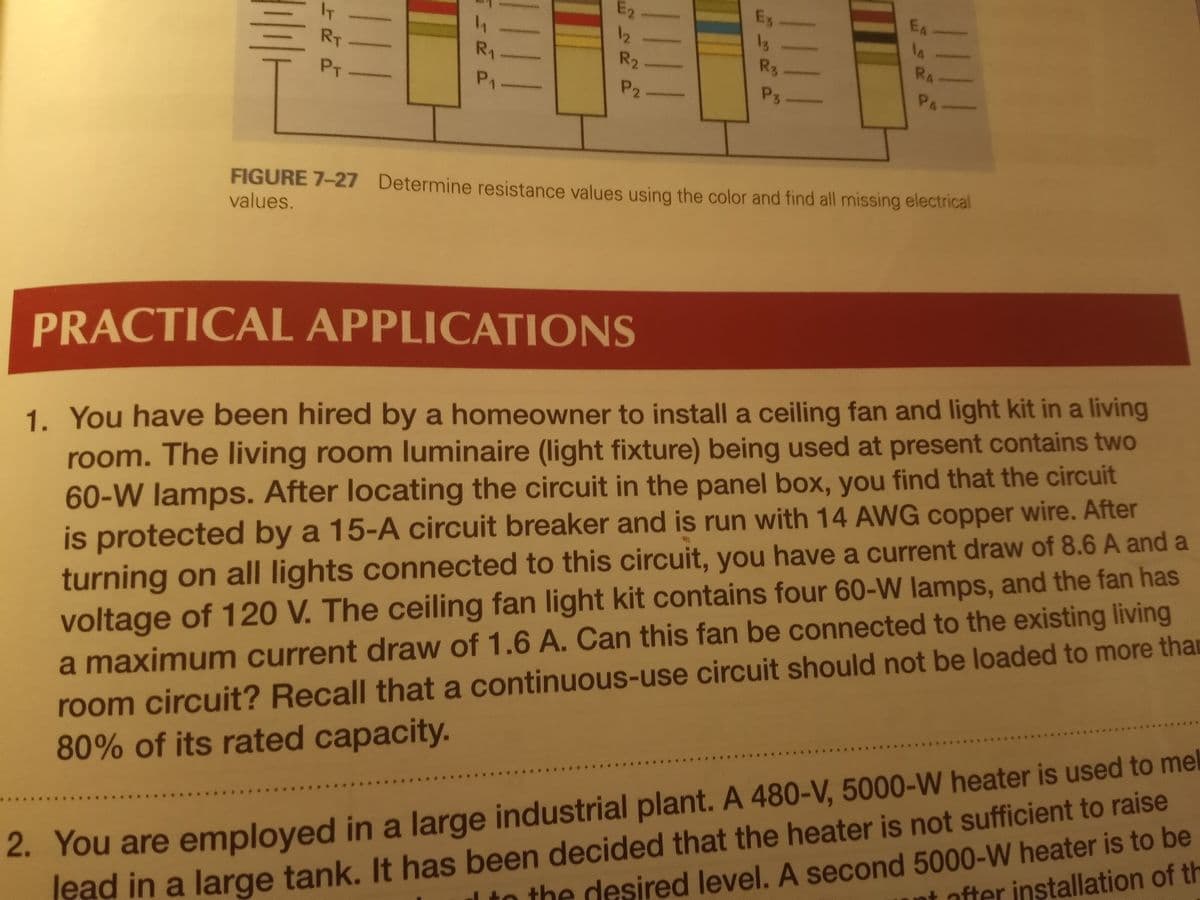 E2
E3
EA
IT
14
12
R2
13
R3
RA
RT
R1
PT
P1
P2.
P3
PA
FIGURE 7-27 Determine resistance values using the olor and find all missing electrical
values.
PRACTICAL APPLICATIONS
1. You have been hired by a homeowner to install a ceiling fan and light kit in a living
room. The living room luminaire (light fixture) being used at present contains two
60-W lamps. After locating the circuit in the panel box, you find that the circuit
is protected by a 15-A circuit breaker and is run with 14 AWG copper wire. After
voltage of 120 V. The ceiling fan light kit contains four 60-W lamps, and the fan has
a maximum current draw of 1.6 A. Can this fan be connected to the existing living
turning on all lights connected to this circuit, you have a current draw of 8.6 A and a
2. You are employed in a large industrial plant. A 480-V, 5000-W heater is used to me
1 to the desired level. A second 5000-W heater is to be
room circuit? Recall that a continuous-use circuit should not be loaded to more than
80% of its rated capacity.
t ofter installation of th
ead in a large tank. It has been decided that the heater is not sufficient to raise
