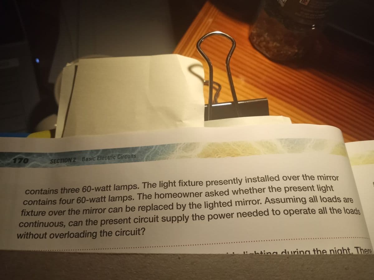 170
SECTION 2 Basic Electric Circuits
contains three 60-watt lamps. The light fixture presently installed over the mirror
contains four 60-watt lamps. The homeowner asked whether the present light
fixture over the mirror can be replaced by the lighted mirror. Assuming all loads are
continuous, can the present circuit supply the power needed to operate all the loads
without overloading the circuit?
ahtina durina the night. There

