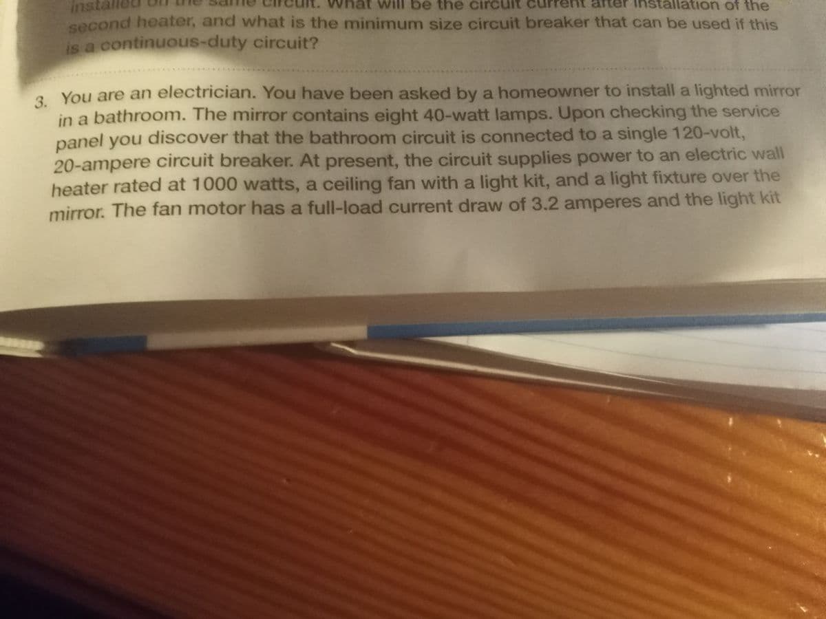 instal
second heater, and what is the minimum size circuit breaker that can be used if this
is a continuous-duty circuit?
will be the circ
lation of the
2 You are an electrician. You have been asked by a homeowner to install a lighted mirror
in a bathroom. The mirror contains eight 40-watt lamps. Upon checking the service
panel you discover that the bathroom circuit is connected to a single 120-volt,
20-ampere circuit breaker. At present, the circuit supplies power to an electric wall
heater rated at 1000 watts, a ceiling fan with a light kit, and a light fixture over the
mirror. The fan motor has a full-load current draw of 3.2 amperes and the light kit
