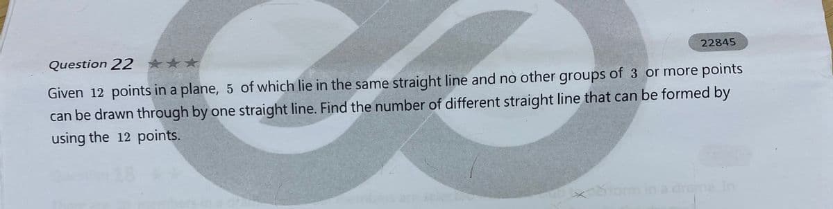 22845
Question 22 ***
Given 12 points in a plane, 5 of which lie in the same straight line and no other groups of 3 or more points
can be drawn through by one straight line. Find the number of different straight line that can be formed by
using the 12 points.
drap
