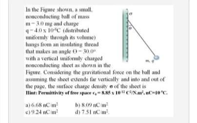 In the Figure shown, a small.
nonconducting ball of mass
m-3.0 mg and charge
4-4.0 x 10C (distributed
uniformly through its volume)
hangs from an insulating thread
that makes an angle O-30.0°
with a vertical uniformly charged
nonconducting sheet as shown in the
Figure, Considering the gravitational force on the hall and
assuming the sheet extends far vertically and into and out of
the page, the surtace charge density a of the sheet is
Ilint: Permittivity of free space r,-8.85 x 10 C/N.m, nC-10 C.
a) 6.68 nCm
e) 9.24 nC m
b) 8.09 nC m
d) 7.51 nC m.
