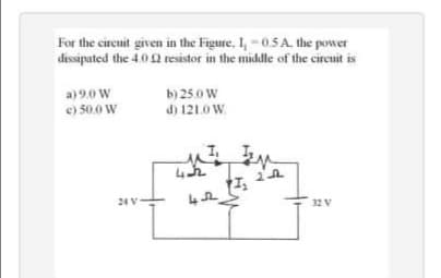 For the cirenit given in the Figure, I,-0.5 A. the power
dissipated the 4.0 2 resistor in the middle of the circuit is
b) 25.0 W
d) 121.0 W.
a) 9.0 W
e) 50.0 W
24 V
32 V
