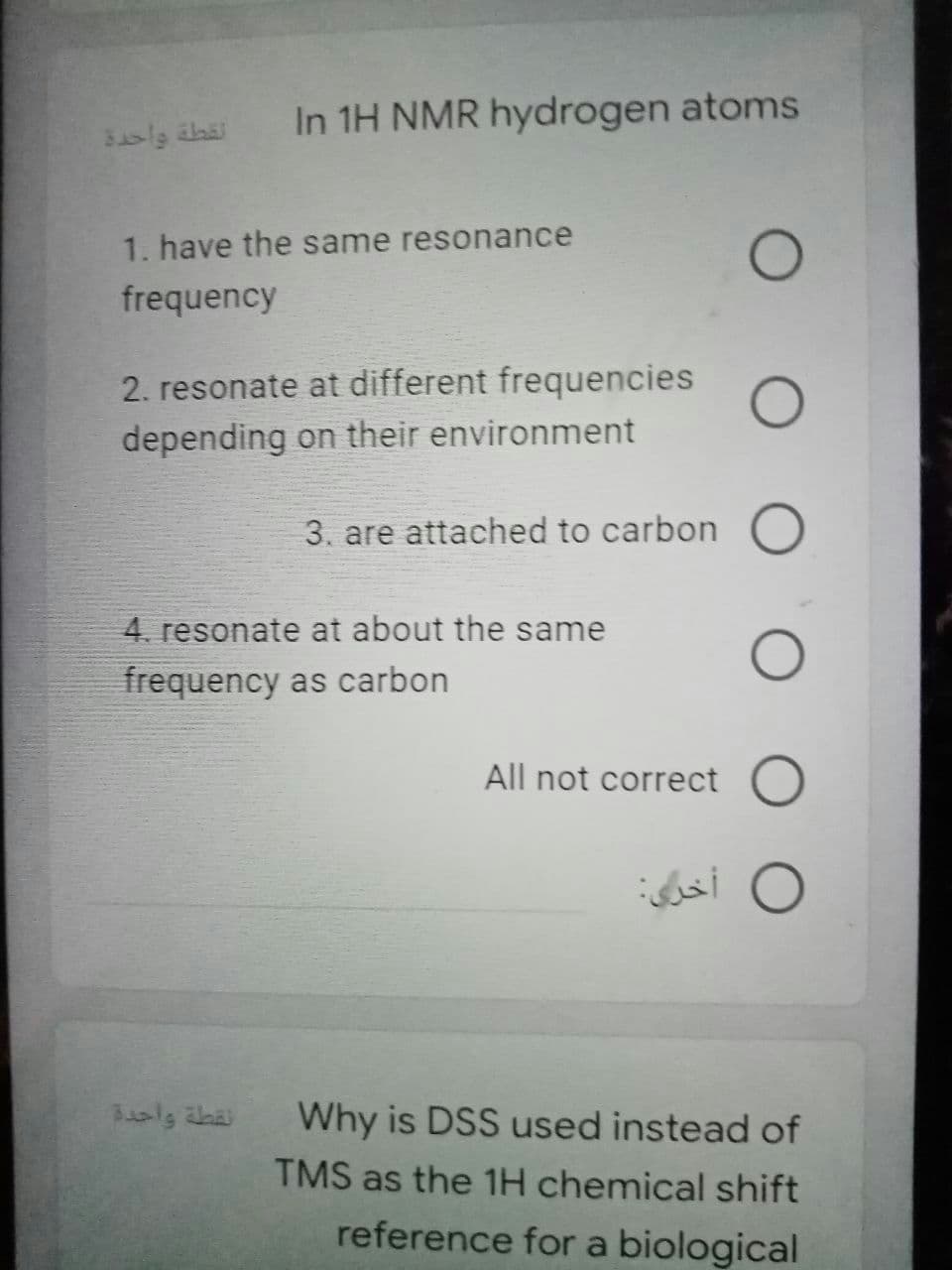 In 1H NMR hydrogen atoms
قطة واحدد
1. have the same resonance
frequency
2. resonate at different frequencies
depending on their environment
3. are attached to carbon
4. resonate at about the same
frequency as carbon
All not correct O
نقطة واحدة
Why is DSS used instead of
TMS as the 1H chemical shift
reference for a biological
