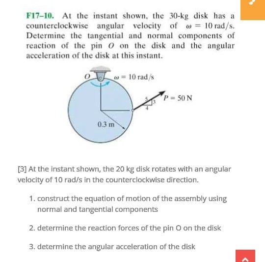 F17-10. At the instant shown, the 30-kg disk has a
counterclockwise angular velocity of o 10 rad/s.
Determine the tangential and normal components of
reaction of the pin O on the disk and the angular
acceleration of the disk at this instant.
= 10 rad/s
P 50 N
0.3 m
[3] At the instant shown, the 20 kg disk rotates with an angular
velocity of 10 rad/s in the counterclockwise direction.
1. construct the equation of motion of the assembly using
normal and tangential components
2. determine the reaction forces of the pin O on the disk
3. determine the angular acceleration of the disk
