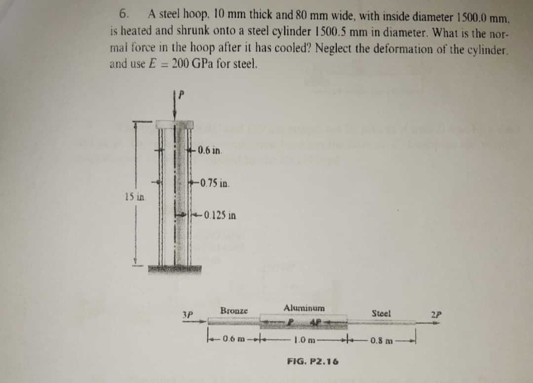 6.
A steel hoop, 10 mm thick and 80 mm wide, with inside diameter 1500.0 mm,
is heated and shrunk onto a steel cylinder 1500.5 mm in diameter. What is the nor-
mal force in the hoop after it has cooled? Neglect the deformation of the cylinder.
and use E
200 GPa for steel.
0.6 in.
0.75 in.
15 in
0.125 in
Bronze
Aluminum
Steel
3P
2P
0.6 m-
1.0 m 0.8 m-
FIG. P2.16
