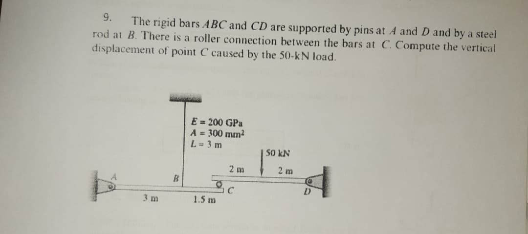 9.
The rigid bars ABC and CD are supported by pins at A and D and by a steel
rod at B. There is a roller connection between the bars at C. Compute the vertical
displacement of point C caused by the 50-kN load.
E = 200 GPa
A = 300 mm2
L= 3 m
50 kN
2 m
2 m
3 m
1.5 m
