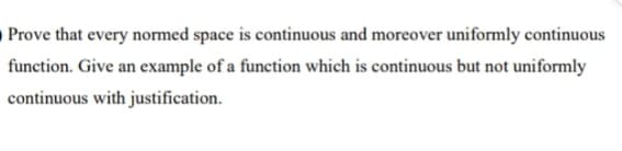 Prove that every normed space is continuous and moreover uniformly continuous
function. Give an example of a function which is continuous but not uniformly
continuous with justification.
