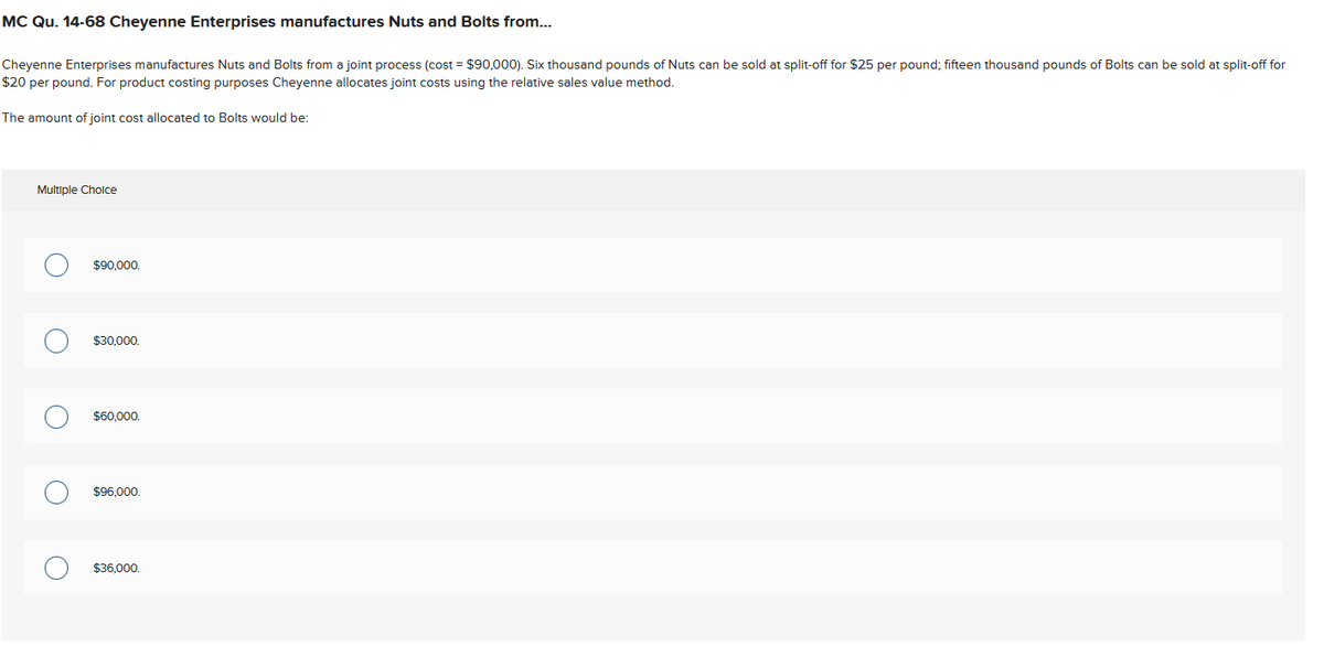 MC Qu. 14-68 Cheyenne Enterprises manufactures Nuts and Bolts from...
Cheyenne Enterprises manufactures Nuts and Bolts from a joint process (cost= $90,000). Six thousand pounds of Nuts can be sold at split-off for $25 per pound; fifteen thousand pounds of Bolts can be sold at split-off for
$20 per pound. For product costing purposes Cheyenne allocates joint costs using the relative sales value method.
The amount of joint cost allocated to Bolts would be:
Multiple Choice
O
O
O
$90,000.
$30,000.
$60,000.
$96,000.
$36,000.