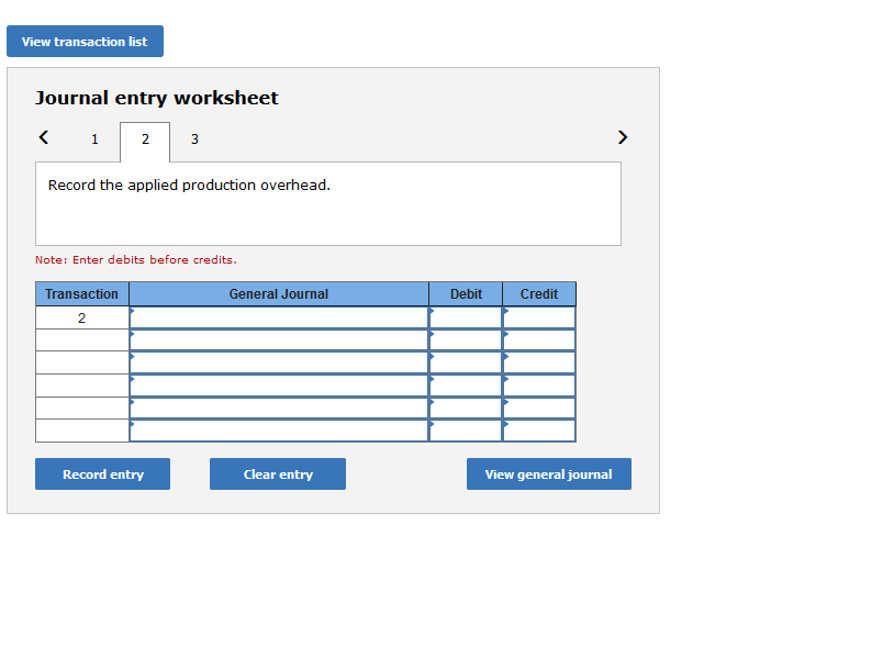 View transaction list
Journal entry worksheet
2 3
1
Record the applied production overhead.
Note: Enter debits before credits.
Transaction
General Journal
Debit
Credit
2
Record entry
Clear entry
View general journal
