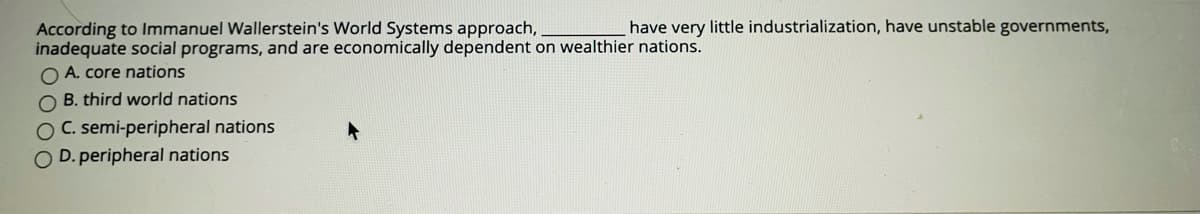have very little industrialization, have unstable governments,
According to Immanuel Wallerstein's World Systems approach,
inadequate social programs, and are economically dependent on wealthier nations.
O A. core nations
O B. third world nations
OC. semi-peripheral nations
O D. peripheral nations
