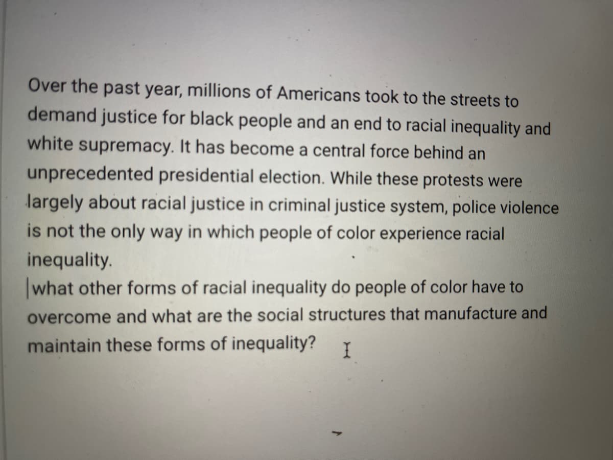 ### Understanding the Contemporary Movement for Racial Justice

**Over the past year, millions of Americans took to the streets to demand justice for Black people and an end to racial inequality and white supremacy.**

This mass mobilization has become a central force behind an unprecedented presidential election. These protests were largely about racial justice in the criminal justice system, highlighting police violence as a significant issue. However, it's critical to recognize that police violence is just one of many ways in which people of color experience racial inequality.

**Exploring Broader Forms of Racial Inequality**
- Economic Disparities: The income and wealth gaps between racial groups continue to persist, with people of color often facing barriers to high-paying jobs and economic stability.
- Educational Inequities: Access to quality education varies significantly, with schools in predominantly minority communities frequently underfunded.
- Health Disparities: There are well-documented differences in health outcomes, access to healthcare, and quality of medical treatment for people of color.
- Housing Discrimination: Historical and ongoing policies contribute to segregation and unequal access to housing resources.

**Questions for Further Exploration**
- What other forms of racial inequality do people of color have to overcome?
- What are the social structures that manufacture and maintain these forms of inequality?

By examining these questions, we can begin to understand the multifaceted nature of racial inequality and work towards comprehensive solutions.

---

This text aims to prompt critical thinking and further discussion among students and educators on the contemporary movement for racial justice and the systemic factors that uphold inequality.