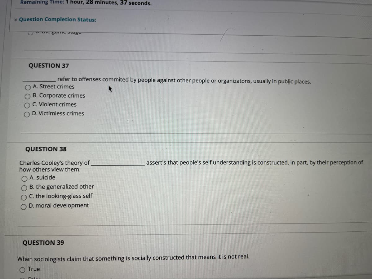 **Remaining Time: 1 hour, 28 minutes, 37 seconds.**

**Question Completion Status:** 

---

**QUESTION 37**

________ refer to offenses committed by people against other people or organizations, usually in public places.

- A. Street crimes
- B. Corporate crimes
- C. Violent crimes
- D. Victimless crimes

---

**QUESTION 38**

Charles Cooley's theory of ________ asserts that people's self understanding is constructed, in part, by their perception of how others view them.

- A. suicide
- B. the generalized other
- C. the looking-glass self
- D. moral development

---

**QUESTION 39**

When sociologists claim that something is socially constructed that means it is not real.

- True
- False

---

There are no graphs or diagrams in the image provided.