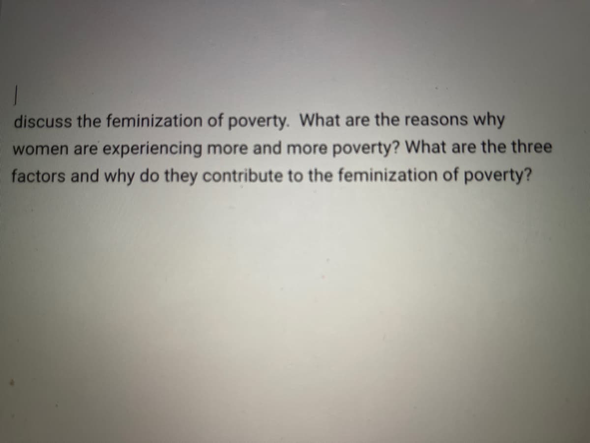 discuss the feminization of poverty. What are the reasons why
women are experiencing more and more poverty? What are the three
factors and why do they contribute to the feminization of poverty?
