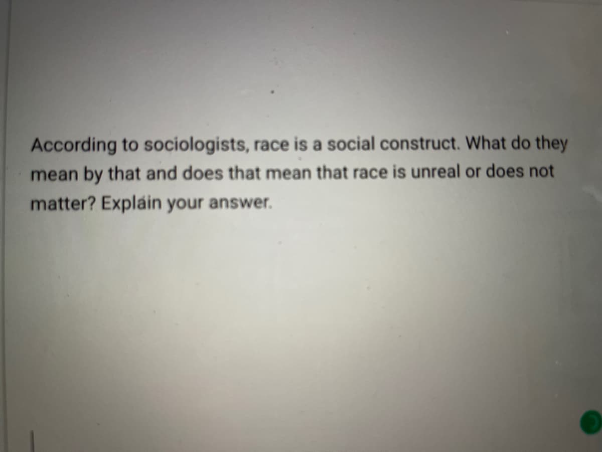 **Race as a Social Construct: Understanding Sociological Perspectives**

According to sociologists, race is a social construct. What do they mean by that, and does that mean that race is unreal or does not matter? Explain your answer.

---

*This question prompts an exploration into the sociological understanding of race, encouraging a discussion on the implications and significance of viewing race as a social construct. Students are encouraged to reflect on how societal perceptions shape our understanding of race and how these perceptions influence social dynamics and individual experiences.*