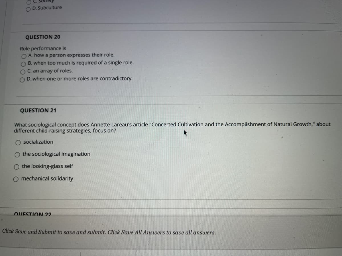 **Question 20:**
Role performance is
- A. how a person expresses their role.
- B. when too much is required of a single role.
- C. an array of roles.
- D. when one or more roles are contradictory.

**Question 21:**
What sociological concept does Annette Lareau's article "Concerted Cultivation and the Accomplishment of Natural Growth," about different child-raising strategies, focus on?
- A. socialization
- B. the sociological imagination
- C. the looking-glass self
- D. mechanical solidarity

---

**Instructions:**
Click Save and Submit to save and submit. Click Save All Answers to save all answers.