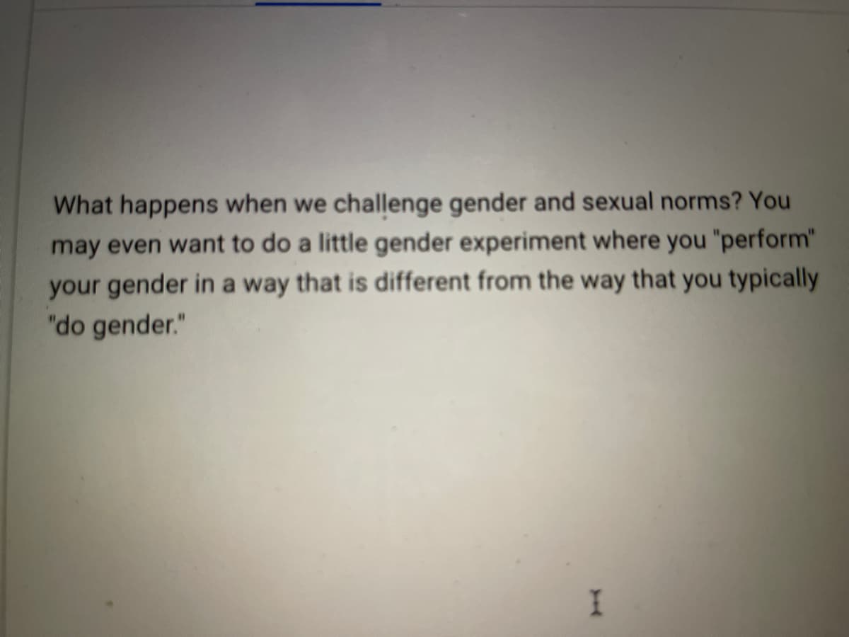 What happens when we challenge gender and sexual norms? You
may even want to do a little gender experiment where you "perform"
your gender in a way that is different from the way that you typically
"do gender."
