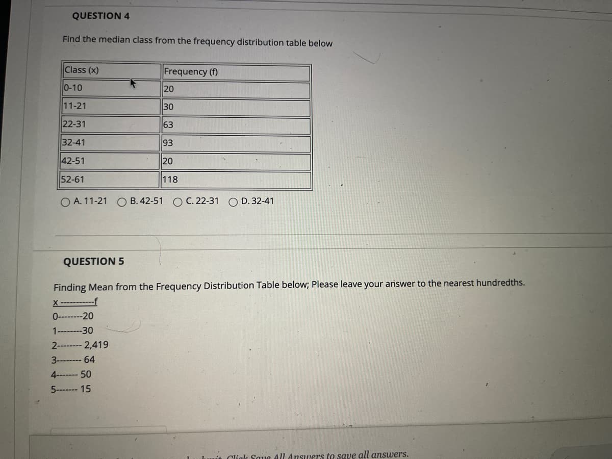 ### Statistics Practice Problems

#### QUESTION 4
Find the median class from the frequency distribution table below:

| Class (x) | Frequency (f) |
|-----------|---------------|
| 0-10      | 20            |
| 11-21     | 30            |
| 22-31     | 63            |
| 32-41     | 93            |
| 42-51     | 20            |
| 52-61     | 118           |

Options:
- A. 11-21
- B. 42-51
- C. 22-31
- D. 32-41

#### QUESTION 5
Finding the mean from the Frequency Distribution Table below. Please leave your answer to the nearest hundredth.

| x    | f     |
|------|-------|
| 0    | 20    |
| 1    | 30    |
| 2    | 2419  |
| 3    | 64    |
| 4    | 50    |
| 5    | 15    |

*Note: Click 'Save All Answers' to save all answers.*