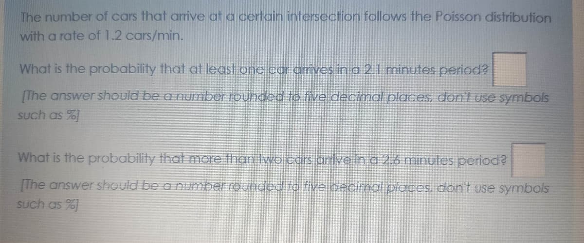 The number of cars that arrive at a certain intersection follows the Poisson distribution
with a rate of 1.2 cars/min.
What is the probability that at least one car arives in a 21 minutes period?
[The answer should be a number rounded to five decimal places, don'1 use symbols
Such as %]
What is the probability that more than two cars arrive in a 2.6 minutes period?
[The answer should be a number rounded to five decinmal places, dont use symbols
Such as %)
