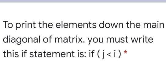 To print the elements down the main
diagonal of matrix. you must write
this if statement is: if (j< i) *
