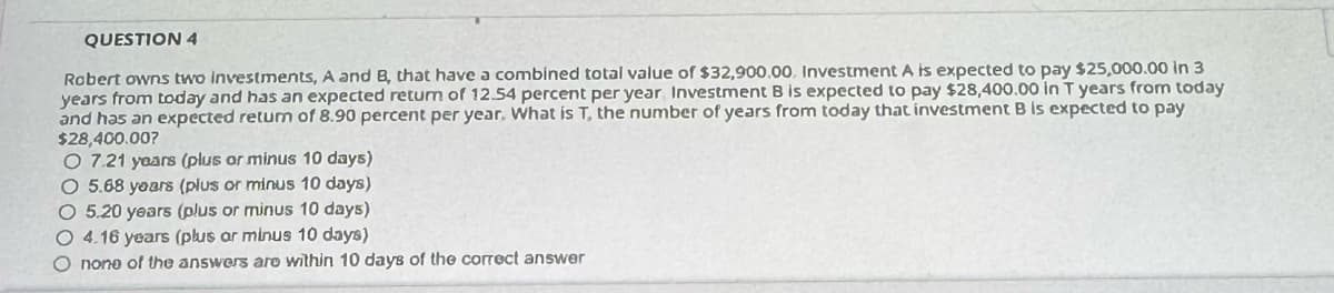 QUESTION 4
Robert owns two investments, A and B, that have a combined total value of $32,900.00. Investment A is expected to pay $25,000.00 in 3
years from today and has an expected return of 12.54 percent per year Investment B is expected to pay $28,400.00 in T years from today
and has an expected return of 8.90 percent per year. What is T, the number of years from today that investment B is expected to pay
$28,400.00?
O 7.21 years (plus or minus 10 days)
O 5.68 years (plus or minus 10 days)
O 5.20 years (plus or minus 10 days)
O 4.16 years (plus ar minus 10 days)
O none of the answers are within 10 days of the correct answer