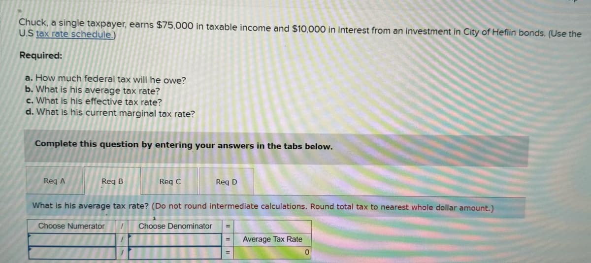 Chuck, a single taxpayer, earns $75,000 in taxable income and $10,000 in interest from an investment in City of Heflin bonds. (Use the
U.S tax rate schedule.)
Required:
a. How much federal tax will he owe?
b. What is his average tax rate?
c. What is his effective tax rate?
d. What is his current marginal tax rate?
Complete this question by entering your answers in the tabs below.
Req A
Req B
Choose Numerator
Req C
What is his average tax rate? (Do not round intermediate calculations. Round total tax to nearest whole dollar amount.)
1
1
Req D
Choose Denominator
Average Tax Rate
0