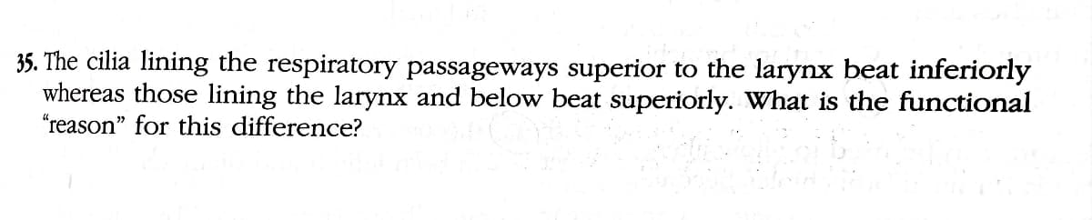 35. The cilia lining the respiratory passageways superior to the larynx beat inferiorly
whereas those lining the larynx and below beat superiorly. What is the functional
"reason" for this difference?
