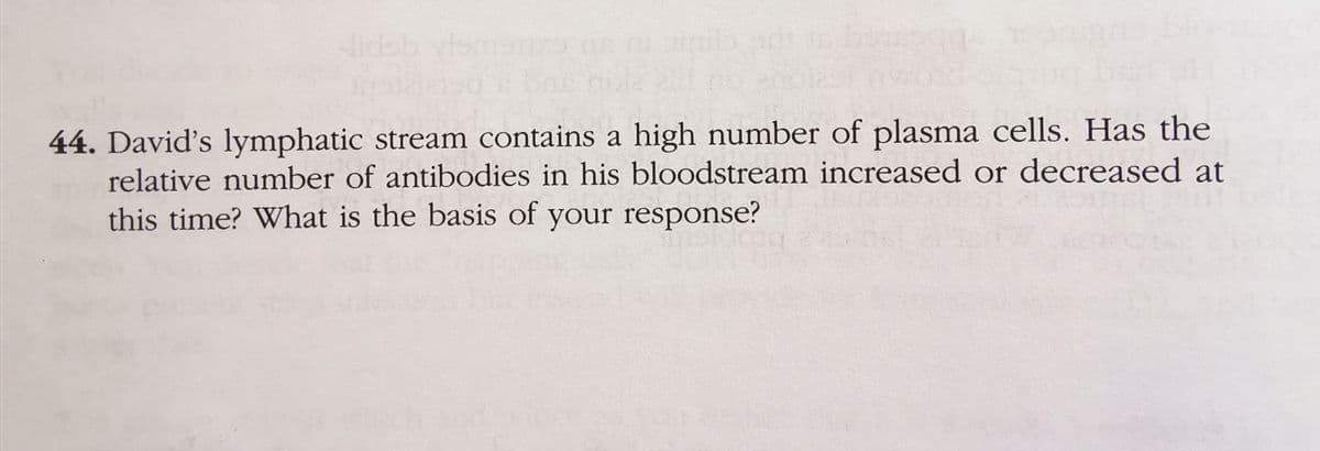 44. David's lymphatic stream contains a high number of plasma cells. Has the
relative number of antibodies in his bloodstream increased or decreased at
this time? What is the basis of your response?
