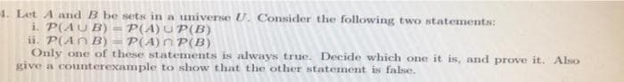 4. Let A and B be sets in a universe U. Consider the following two statements:
i. P(AU B)
ii. P(An B) = P(A)n P(B)
Only one of these statements is always true. Decide which one it is, and prove it. Also
give a counterexample to show that the other statement is false.
P(A) U P(B)
