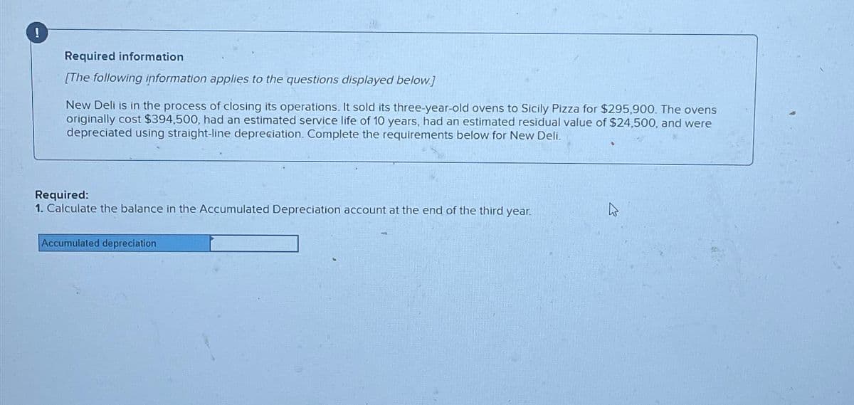 Required information
[The following information applies to the questions displayed below]
New Deli is in the process of closing its operations. It sold its three-year-old ovens to Sicily Pizza for $295,900. The ovens
originally cost $394,500, had an estimated service life of 10 years, had an estimated residual value of $24,500, and were
depreciated using straight-line depreciation. Complete the requirements below for New Deli.
Required:
1. Calculate the balance in the Accumulated Depreciation account at the end of the third year.
Accumulated depreciation